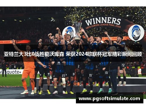 亚特兰大3比0战胜勒沃库森 荣获2024欧联杯冠军精彩瞬间回顾
