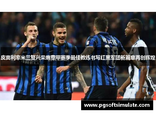 皮奥利率米兰复兴荣膺意甲赛季最佳教练书写红黑军团新篇章再创辉煌