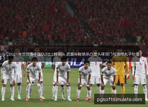 2021年世预赛中国队3比2越南队 武磊补时绝杀凸显头球攻门与油炸丸子价值